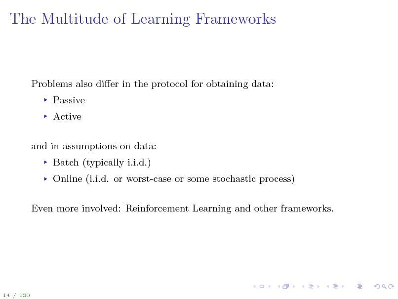 Slide: The Multitude of Learning Frameworks

Problems also dier in the protocol for obtaining data: Passive Active and in assumptions on data: Batch (typically i.i.d.) Online (i.i.d. or worst-case or some stochastic process) Even more involved: Reinforcement Learning and other frameworks.

14 / 130

