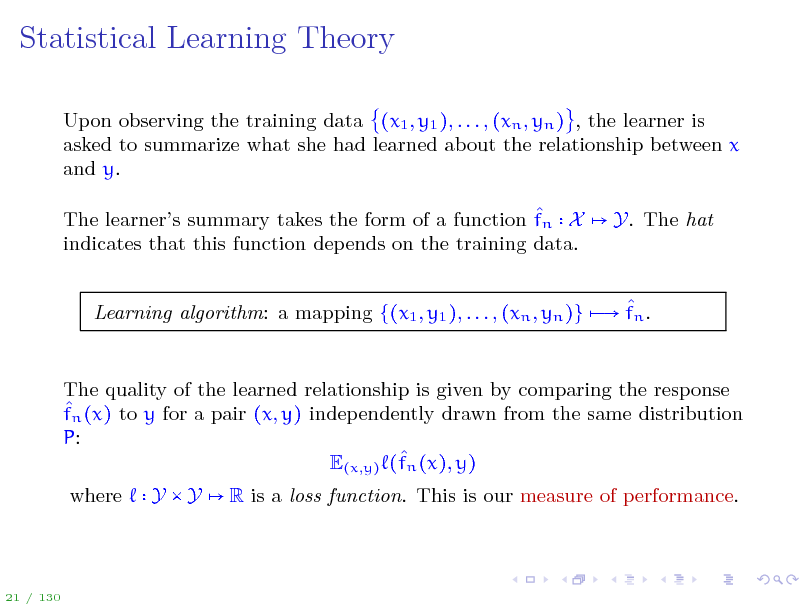 Slide: Statistical Learning Theory
Upon observing the training data (x1 , y1 ), . . . , (xn , yn ) , the learner is asked to summarize what she had learned about the relationship between x and y.  The learners summary takes the form of a function fn X indicates that this function depends on the training data. Y. The hat

 Learning algorithm: a mapping {(x1 , y1 ), . . . , (xn , yn )}  fn .

The quality of the learned relationship is given by comparing the response  fn (x) to y for a pair (x, y) independently drawn from the same distribution P:  E(x,y) (fn (x), y) where Y Y R is a loss function. This is our measure of performance.

21 / 130

