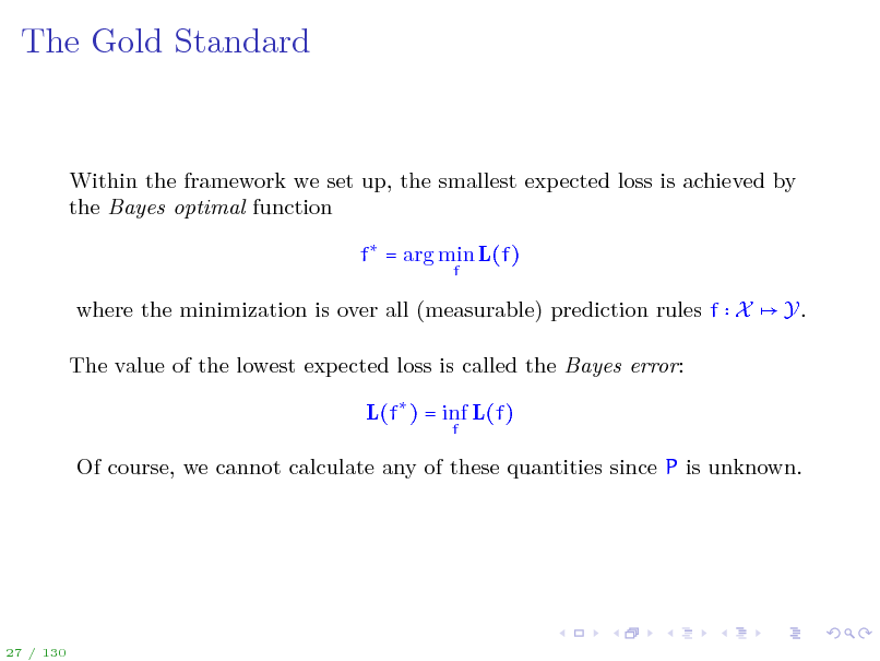 Slide: The Gold Standard

Within the framework we set up, the smallest expected loss is achieved by the Bayes optimal function f = arg min L(f)
f

where the minimization is over all (measurable) prediction rules f X The value of the lowest expected loss is called the Bayes error: L(f ) = inf L(f)
f

Y.

Of course, we cannot calculate any of these quantities since P is unknown.

27 / 130

