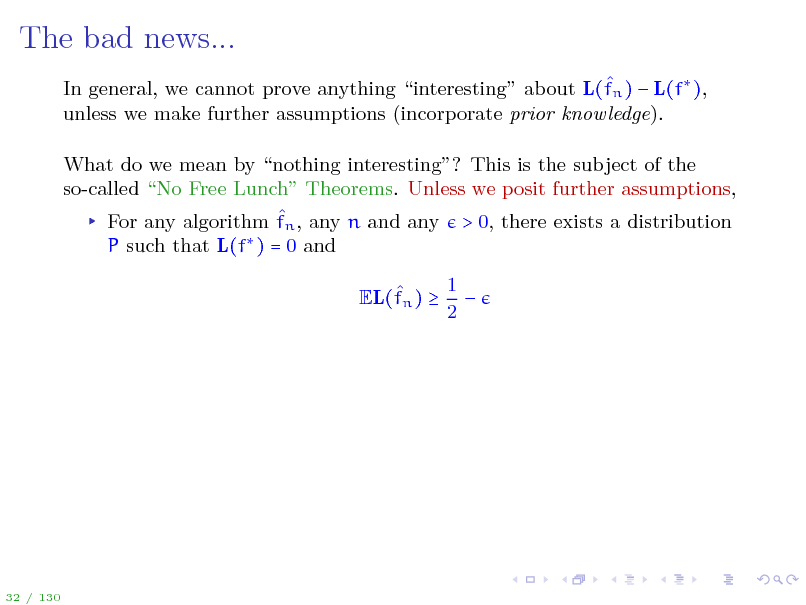 Slide: The bad news...
 In general, we cannot prove anything interesting about L(fn )  L(f ), unless we make further assumptions (incorporate prior knowledge). What do we mean by nothing interesting? This is the subject of the so-called No Free Lunch Theorems. Unless we posit further assumptions,  For any algorithm fn , any n and any > 0, there exists a distribution P such that L(f ) = 0 and  EL(fn )  1  2

32 / 130

