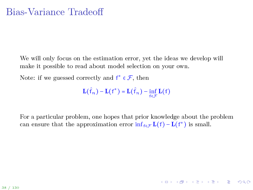 Slide: Bias-Variance Tradeo

We will only focus on the estimation error, yet the ideas we develop will make it possible to read about model selection on your own. Note: if we guessed correctly and f  F, then   L(fn )  L(f ) = L(fn )  inf L(f)
fF

For a particular problem, one hopes that prior knowledge about the problem can ensure that the approximation error inf fF L(f)  L(f ) is small.

38 / 130

