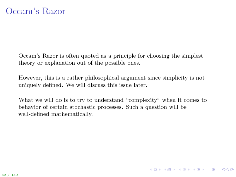 Slide: Occams Razor

Occams Razor is often quoted as a principle for choosing the simplest theory or explanation out of the possible ones. However, this is a rather philosophical argument since simplicity is not uniquely dened. We will discuss this issue later. What we will do is to try to understand complexity when it comes to behavior of certain stochastic processes. Such a question will be well-dened mathematically.

39 / 130

