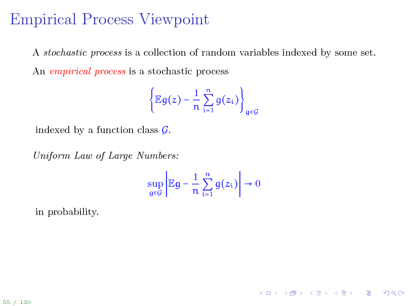 Slide: Empirical Process Viewpoint
A stochastic process is a collection of random variables indexed by some set. An empirical process is a stochastic process Eg(z)  indexed by a function class G. Uniform Law of Large Numbers: sup Eg 
gG

1 n g(zi ) n i=1

gG

1 n g(zi )  0 n i=1

in probability.

55 / 130

