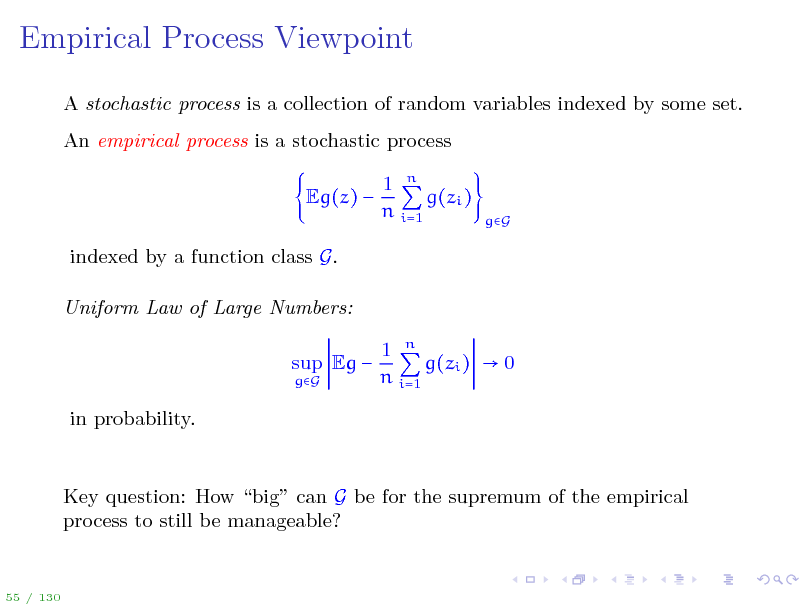 Slide: Empirical Process Viewpoint
A stochastic process is a collection of random variables indexed by some set. An empirical process is a stochastic process Eg(z)  indexed by a function class G. Uniform Law of Large Numbers: sup Eg 
gG

1 n g(zi ) n i=1

gG

1 n g(zi )  0 n i=1

in probability.

Key question: How big can G be for the supremum of the empirical process to still be manageable?

55 / 130

