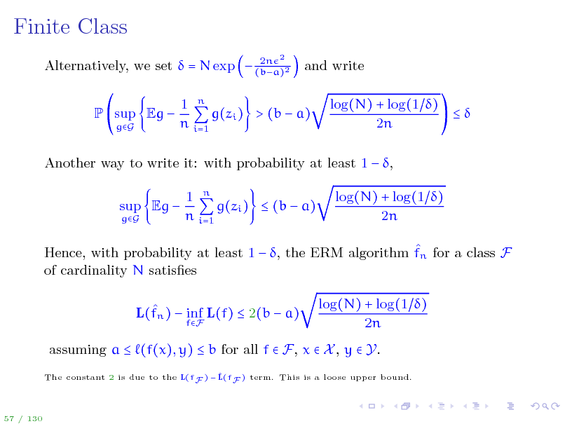 Slide: Finite Class
2n Alternatively, we set  = N exp  (ba)2
2

and write log(N) + log(1 )  2n

P sup Eg 
gG

1 n g(zi ) > (b  a) n i=1

Another way to write it: with probability at least 1  , sup Eg 
gG

1 n g(zi )  (b  a) n i=1

log(N) + log(1 ) 2n

 Hence, with probability at least 1  , the ERM algorithm fn for a class F of cardinality N satises  L(fn )  inf L(f)  2(b  a)
fF

log(N) + log(1 ) 2n

assuming a  (f(x), y)  b for all f  F, x  X , y  Y.
The constant 2 is due to the L(fF )   F ) term. This is a loose upper bound. L(f

57 / 130

