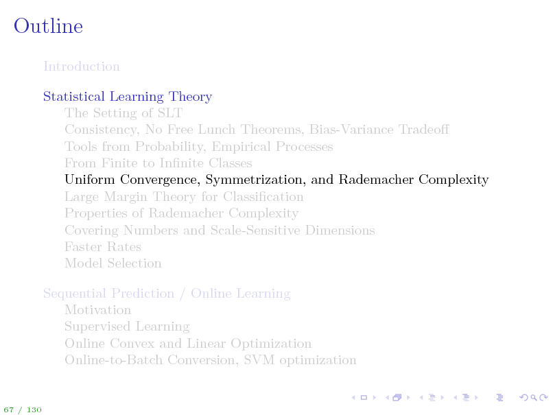 Slide: Outline
Introduction Statistical Learning Theory The Setting of SLT Consistency, No Free Lunch Theorems, Bias-Variance Tradeo Tools from Probability, Empirical Processes From Finite to Innite Classes Uniform Convergence, Symmetrization, and Rademacher Complexity Large Margin Theory for Classication Properties of Rademacher Complexity Covering Numbers and Scale-Sensitive Dimensions Faster Rates Model Selection Sequential Prediction / Online Learning Motivation Supervised Learning Online Convex and Linear Optimization Online-to-Batch Conversion, SVM optimization

67 / 130

