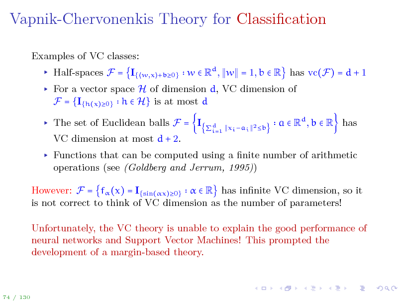 Slide: Vapnik-Chervonenkis Theory for Classication
Examples of VC classes: Half-spaces F = I{
w,x +b0}

w  Rd , w = 1, b  R has vc(F) = d + 1

For a vector space H of dimension d, VC dimension of F = {I{h(x)0} h  H} is at most d The set of Euclidean balls F = I VC dimension at most d + 2.
xi ai 2 b d i=1

a  Rd , b  R has

Functions that can be computed using a nite number of arithmetic operations (see (Goldberg and Jerrum, 1995)) However: F = f (x) = I{sin(x)0}   R has innite VC dimension, so it is not correct to think of VC dimension as the number of parameters! Unfortunately, the VC theory is unable to explain the good performance of neural networks and Support Vector Machines! This prompted the development of a margin-based theory.

74 / 130

