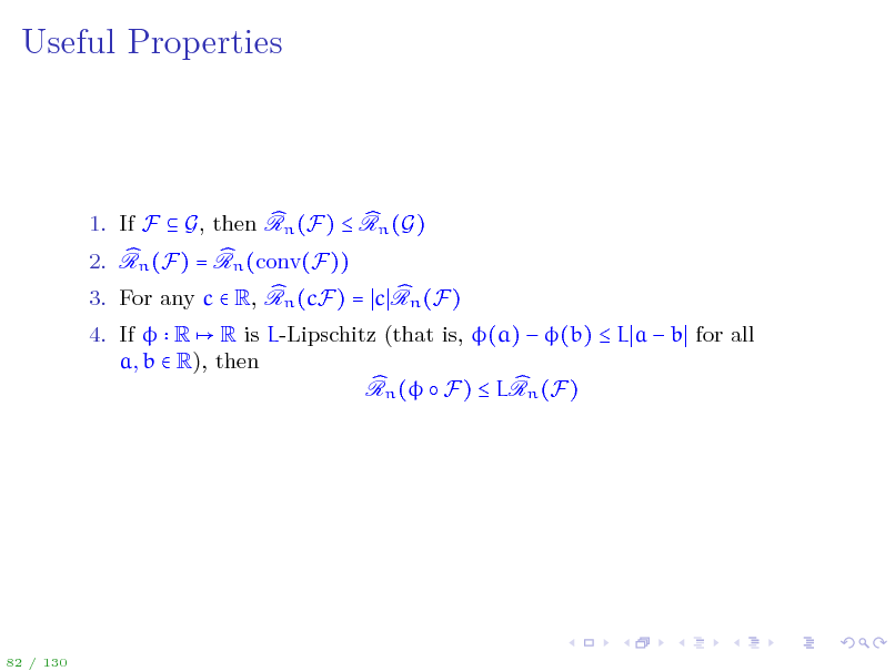 Slide: Useful Properties

1. If F  G, then Rn (F)  Rn (G) 2. Rn (F) = Rn (conv(F)) 3. For any c  R, Rn (cF) = c Rn (F) 4. If  R R is L-Lipschitz (that is, (a)  (b)  L a  b for all a, b  R), then Rn (  F)  LRn (F)

82 / 130

