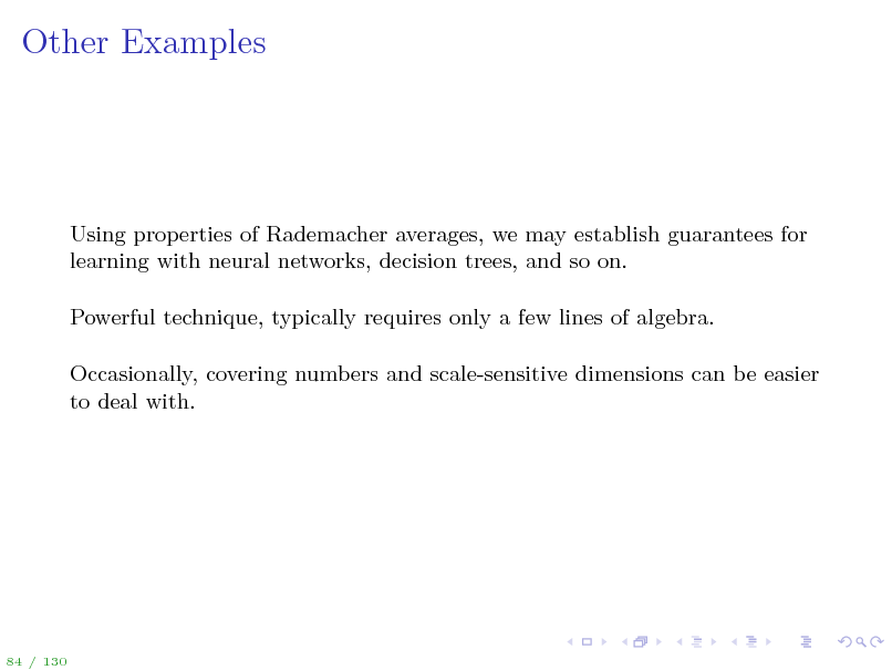 Slide: Other Examples

Using properties of Rademacher averages, we may establish guarantees for learning with neural networks, decision trees, and so on. Powerful technique, typically requires only a few lines of algebra. Occasionally, covering numbers and scale-sensitive dimensions can be easier to deal with.

84 / 130

