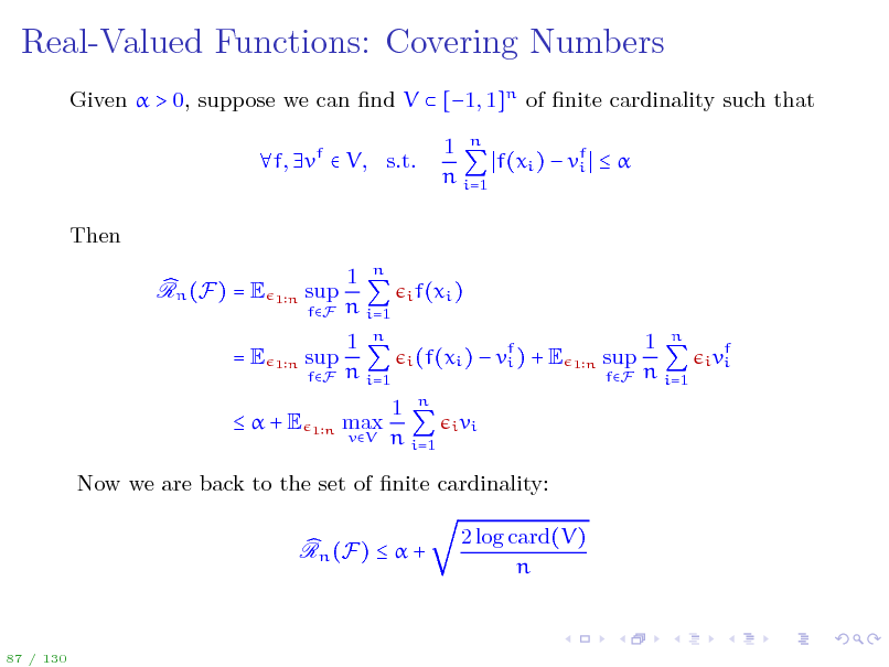 Slide: Real-Valued Functions: Covering Numbers
Given  > 0, suppose we can nd V  [1, 1]n of nite cardinality such that f, vf  V, s.t. Then Rn (F) = E =E
1n

1 n f(xi )  vf   i n i=1

sup
fF

1 n n i=1 1 n n i=1 max
vV

i f(xi ) i (f(xi )

1n

sup
fF

 vf ) + E i

1n

sup
fF

1 n n i=1

f i vi

+E

1n

1 n n i=1

i vi

Now we are back to the set of nite cardinality: Rn (F)   + 2 log card(V) n

87 / 130

