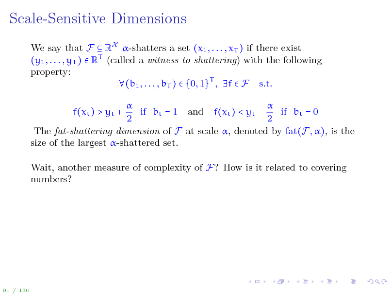 Slide: Scale-Sensitive Dimensions
We say that F  RX -shatters a set (x1 , . . . , xT ) if there exist (y1 , . . . , yT )  RT (called a witness to shattering) with the following property: (b1 , . . . , bT )  {0, 1}T , f  F s.t.   if bt = 1 and f(xt ) < yt  if bt = 0 2 2 The fat-shattering dimension of F at scale , denoted by fat(F, ), is the size of the largest -shattered set. f(xt ) > yt + Wait, another measure of complexity of F? How is it related to covering numbers?

91 / 130


