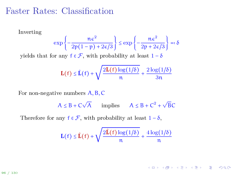 Slide: Faster Rates: Classication
Inverting exp  n 2 n 2  exp  =  2p(1  p) + 2 3 2p + 2 3

yields that for any f  F, with probability at least 1    L(f)  L(f) + 2L(f) log(1 ) 2 log(1 ) + n 3n

For non-negative numbers A, B, C  AB+C A implies

A  B + C2 +



BC

Therefore for any f  F, with probability at least 1  ,  L(f)  L(f) +  2L(f) log(1 ) 4 log(1 ) + n n

96 / 130


