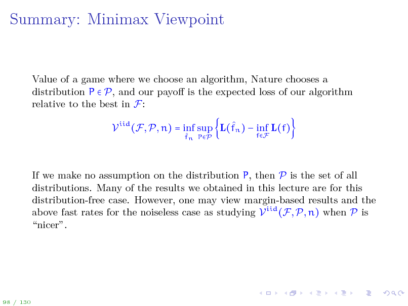 Slide: Summary: Minimax Viewpoint

Value of a game where we choose an algorithm, Nature chooses a distribution P  P, and our payo is the expected loss of our algorithm relative to the best in F:  V iid (F, P, n) = inf sup L(fn )  inf L(f)
 fn PP fF

If we make no assumption on the distribution P, then P is the set of all distributions. Many of the results we obtained in this lecture are for this distribution-free case. However, one may view margin-based results and the above fast rates for the noiseless case as studying V iid (F, P, n) when P is nicer.

98 / 130

