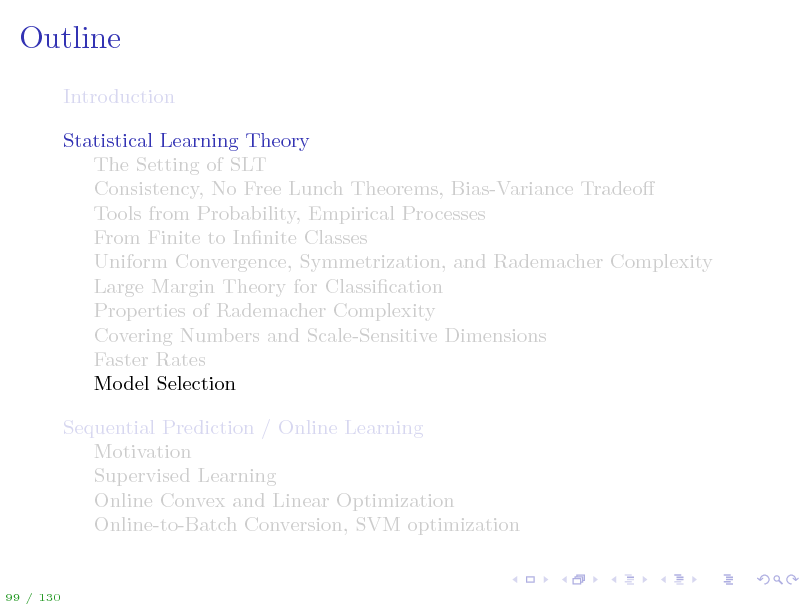 Slide: Outline
Introduction Statistical Learning Theory The Setting of SLT Consistency, No Free Lunch Theorems, Bias-Variance Tradeo Tools from Probability, Empirical Processes From Finite to Innite Classes Uniform Convergence, Symmetrization, and Rademacher Complexity Large Margin Theory for Classication Properties of Rademacher Complexity Covering Numbers and Scale-Sensitive Dimensions Faster Rates Model Selection Sequential Prediction / Online Learning Motivation Supervised Learning Online Convex and Linear Optimization Online-to-Batch Conversion, SVM optimization

99 / 130


