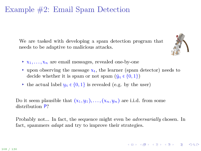 Slide: Example #2: Email Spam Detection

We are tasked with developing a spam detection program that needs to be adaptive to malicious attacks. x1 , . . . , xn are email messages, revealed one-by-one upon observing the message xt , the learner (spam detector) needs to decide whether it is spam or not spam ( t  {0, 1}) y the actual label yt  {0, 1} is revealed (e.g. by the user) Do it seem plausible that (x1 , y1 ), . . . , (xn , yn ) are i.i.d. from some distribution P? Probably not... In fact, the sequence might even be adversarially chosen. In fact, spammers adapt and try to improve their strategies.

108 / 130

