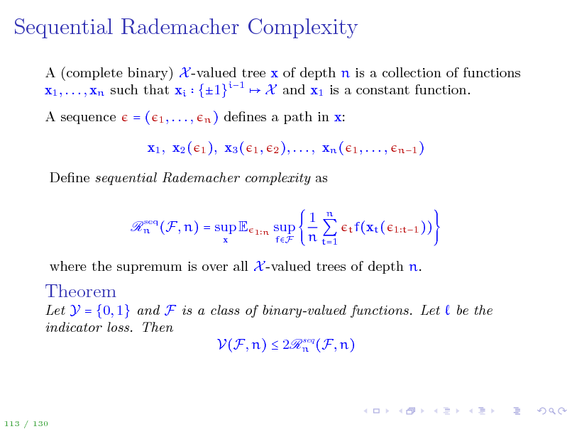 Slide: Sequential Rademacher Complexity
A (complete binary) X -valued tree x of depth n is a collection of functions x1 , . . . , xn such that xi {1}i1 X and x1 is a constant function. A sequence =(
1, . . . , n) 1 ),

denes a path in x: x3 (
1, 2 ), . . . ,

x1 , x2 (

xn (

1, . . . ,

n1 )

Dene sequential Rademacher complexity as
seq Rn (F, n) = sup E

x

1n

sup
fF

1 n n t=1

t f(xt ( 1 t1 ))

where the supremum is over all X -valued trees of depth n.

Theorem

Let Y = {0, 1} and F is a class of binary-valued functions. Let indicator loss. Then seq V(F, n)  2Rn (F, n)

be the

113 / 130

