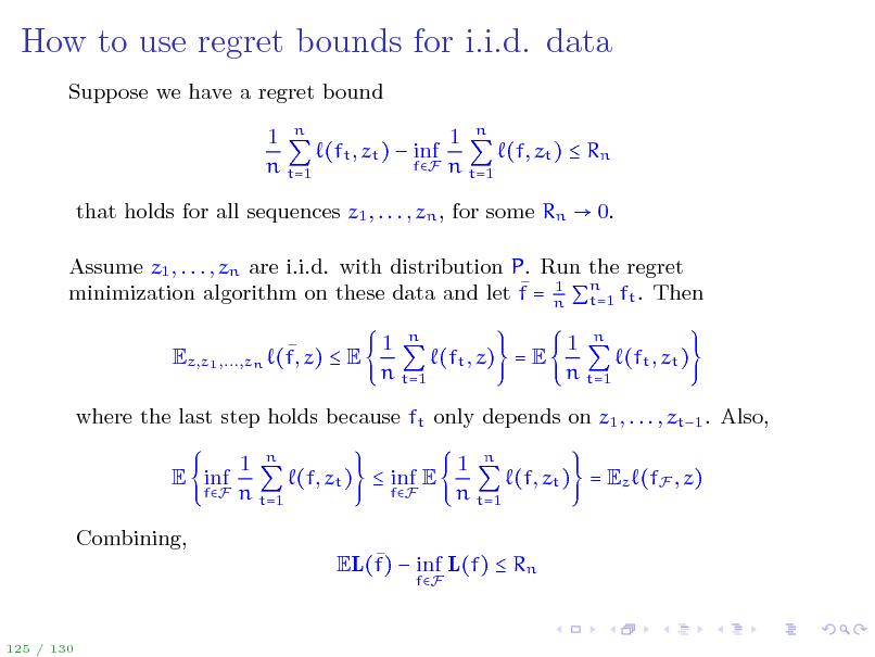 Slide: How to use regret bounds for i.i.d. data
Suppose we have a regret bound 1 n 1 n (ft , zt )  inf (f, zt )  Rn fF n t=1 n t=1 that holds for all sequences z1 , . . . , zn , for some Rn  0. Assume z1 , . . . , zn are i.i.d. with distribution P. Run the regret  1 t=1 minimization algorithm on these data and let f = n n ft . Then  Ez,z1 ,...,zn (f, z)  E 1 n 1 n (ft , z) = E (ft , zt ) n t=1 n t=1

where the last step holds because ft only depends on z1 , . . . , zt1 . Also, E inf Combining,  EL(f)  inf L(f)  Rn
fF

fF

1 n 1 n (f, zt )  inf E (f, zt ) = Ez (fF , z) fF n t=1 n t=1

125 / 130

