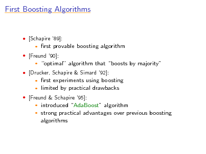 Slide: First Boosting Algorithms

 [Schapire 89]:


rst provable boosting algorithm optimal algorithm that boosts by majority rst experiments using boosting limited by practical drawbacks introduced AdaBoost algorithm strong practical advantages over previous boosting algorithms

 [Freund 90]:


 [Drucker, Schapire & Simard 92]:
 

 [Freund & Schapire 95]:
 

