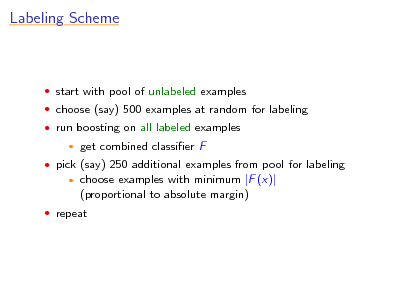 Slide: Labeling Scheme

 start with pool of unlabeled examples  choose (say) 500 examples at random for labeling  run boosting on all labeled examples


get combined classier F choose examples with minimum |F (x)| (proportional to absolute margin)

 pick (say) 250 additional examples from pool for labeling


 repeat

