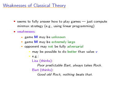 Slide: Weaknesses of Classical Theory
 seems to fully answer how to play games  just compute

minmax strategy (e.g., using linear programming)
 weaknesses:

game M may be unknown game M may be extremely large  opponent may not be fully adversarial  may be possible to do better than value v  e.g.: Lisa (thinks): Poor predictable Bart, always takes Rock. Bart (thinks): Good old Rock, nothing beats that.
 

