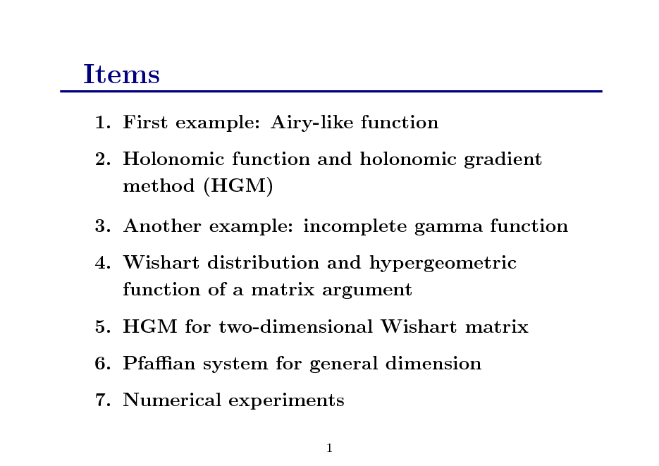 Slide: Items
1. First example: Airy-like function 2. Holonomic function and holonomic gradient method (HGM) 3. Another example: incomplete gamma function 4. Wishart distribution and hypergeometric function of a matrix argument 5. HGM for two-dimensional Wishart matrix 6. Pfaan system for general dimension 7. Numerical experiments
1

