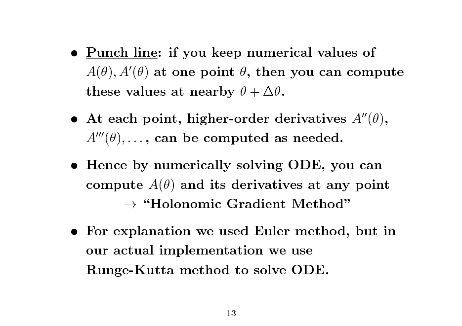 Slide:  Punch line: if you keep numerical values of A(), A () at one point , then you can compute these values at nearby  + .  At each point, higher-order derivatives A (), A (), . . . , can be computed as needed.  Hence by numerically solving ODE, you can compute A() and its derivatives at any point  Holonomic Gradient Method  For explanation we used Euler method, but in our actual implementation we use Runge-Kutta method to solve ODE.
13

