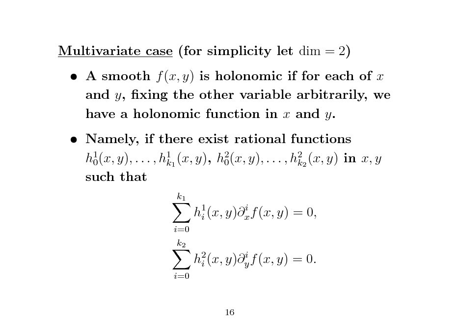 Slide: Multivariate case (for simplicity let dim = 2)  A smooth f (x, y) is holonomic if for each of x and y, xing the other variable arbitrarily, we have a holonomic function in x and y.  Namely, if there exist rational functions h1 (x, y), . . . , h11 (x, y), h2 (x, y), . . . , h22 (x, y) in x, y 0 0 k k such that
k1 i h1 (x, y)x f (x, y) = 0, i i=0 k2 i h2 (x, y)y f (x, y) = 0. i i=0

16

