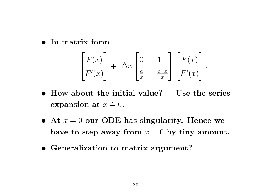 Slide:  In matrix form      F (x) 0 1 F (x)   + x   . a F (x)  cx F (x) x x  How about the initial value? . expansion at x = 0.

Use the series

 At x = 0 our ODE has singularity. Hence we have to step away from x = 0 by tiny amount.  Generalization to matrix argument?

26

