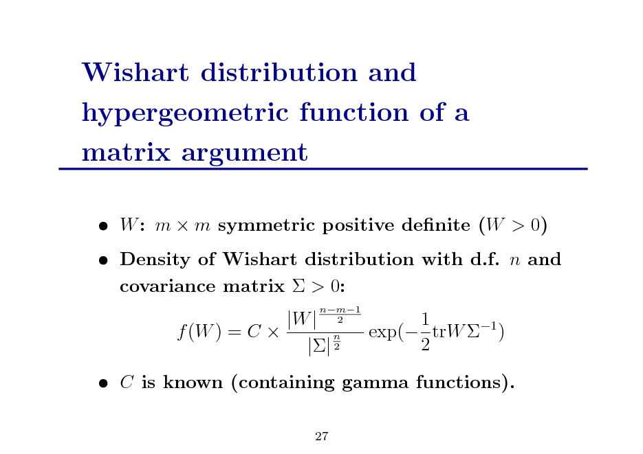 Slide: Wishart distribution and hypergeometric function of a matrix argument
 W : m  m symmetric positive denite (W > 0)  Density of Wishart distribution with d.f. n and covariance matrix  > 0: |W | f (W ) = C  n || 2
nm1 2

1 exp( trW 1 ) 2

 C is known (containing gamma functions).
27

