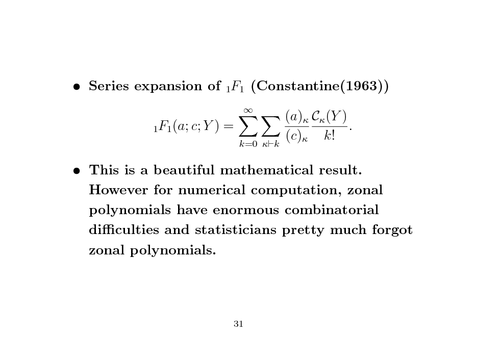 Slide:  Series expansion of 1F1 (Constantine(1963))
1F1 (a; c; Y

)=

 k=0  k

(a) C (Y ) . (c) k!

 This is a beautiful mathematical result. However for numerical computation, zonal polynomials have enormous combinatorial diculties and statisticians pretty much forgot zonal polynomials.

31

