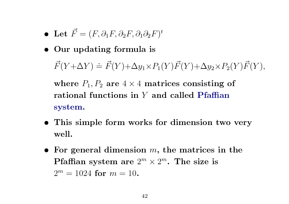 Slide:  Let F = (F, 1 F, 2 F, 1 2 F )t  Our updating formula is . F (Y +Y ) = F (Y )+y1 P1 (Y )F (Y )+y2 P2 (Y )F (Y ), where P1 , P2 are 4  4 matrices consisting of rational functions in Y and called Pfaan system.  This simple form works for dimension two very well.  For general dimension m, the matrices in the Pfaan system are 2m  2m . The size is 2m = 1024 for m = 10.
42

