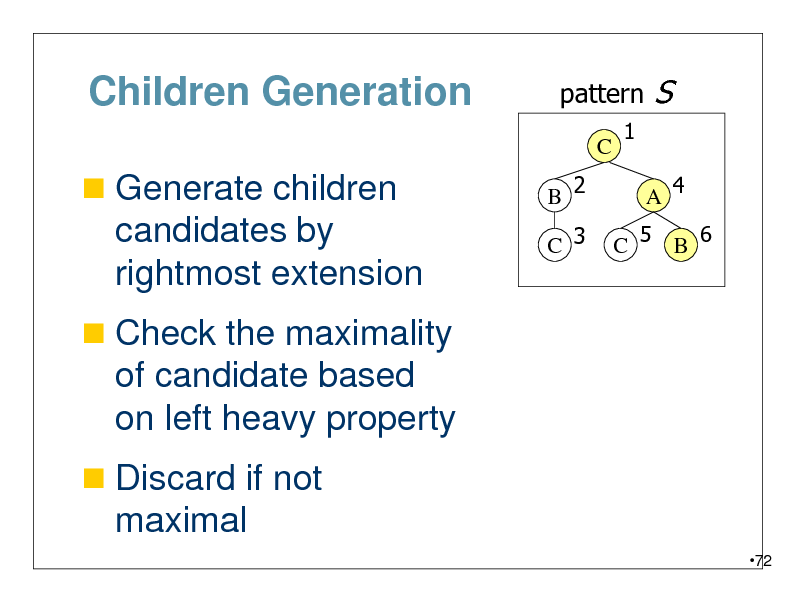 Slide: Children Generation
 Generate children

pattern
C B 2 C 3 1

S
A 4

candidates by rightmost extension
 Check the maximality

C 5 B 6

of candidate based on left heavy property
 Discard if not

maximal
72

