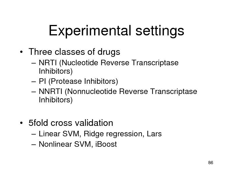Slide: Experimental settings
 Three classes of drugs
 NRTI (Nucleotide Reverse Transcriptase Inhibitors)  PI (Protease Inhibitors)  NNRTI (Nonnucleotide Reverse Transcriptase Inhibitors)

 5fold cross validation
 Linear SVM, Ridge regression, Lars  Nonlinear SVM, iBoost
86

