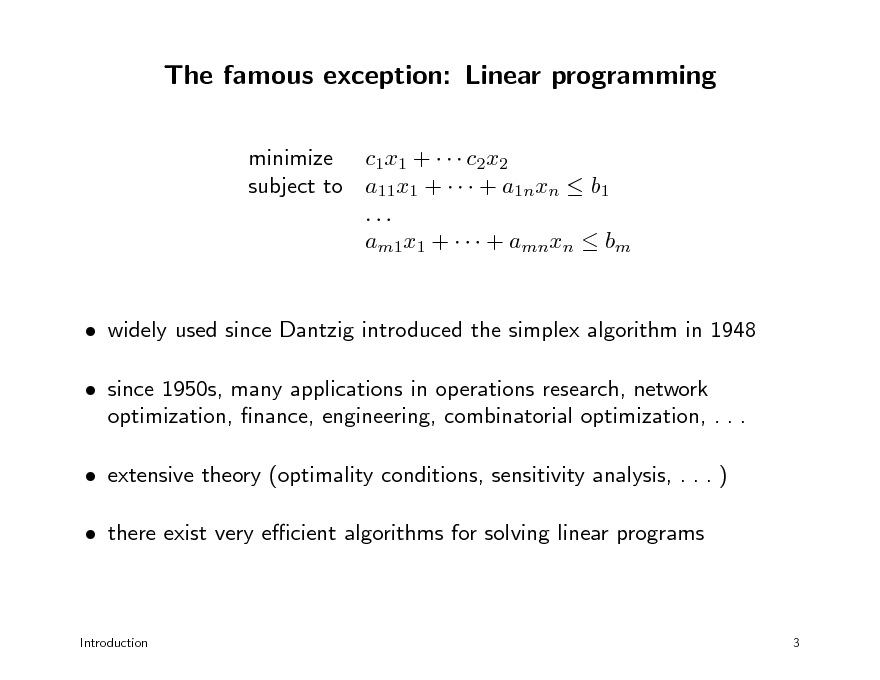 Slide: The famous exception: Linear programming
minimize c1x1 +    c2x2 subject to a11x1 +    + a1nxn  b1 ... am1x1 +    + amnxn  bm  widely used since Dantzig introduced the simplex algorithm in 1948  since 1950s, many applications in operations research, network optimization, nance, engineering, combinatorial optimization, . . .  extensive theory (optimality conditions, sensitivity analysis, . . . )  there exist very ecient algorithms for solving linear programs

Introduction

3

