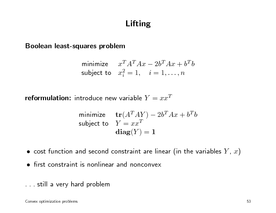 Slide: Lifting
Boolean least-squares problem minimize xT AT Ax  2bT Ax + bT b subject to x2 = 1, i = 1, . . . , n i reformulation: introduce new variable Y = xxT minimize tr(AT AY )  2bT Ax + bT b subject to Y = xxT diag(Y ) = 1  cost function and second constraint are linear (in the variables Y , x)  rst constraint is nonlinear and nonconvex . . . still a very hard problem
Convex optimization problems 53

