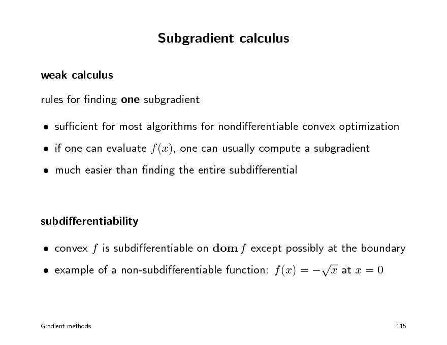 Slide: Subgradient calculus
weak calculus rules for nding one subgradient  sucient for most algorithms for nondierentiable convex optimization  if one can evaluate f (x), one can usually compute a subgradient  much easier than nding the entire subdierential

subdierentiability  convex f is subdierentiable on dom f except possibly at the boundary   example of a non-subdierentiable function: f (x) =  x at x = 0

Gradient methods

115

