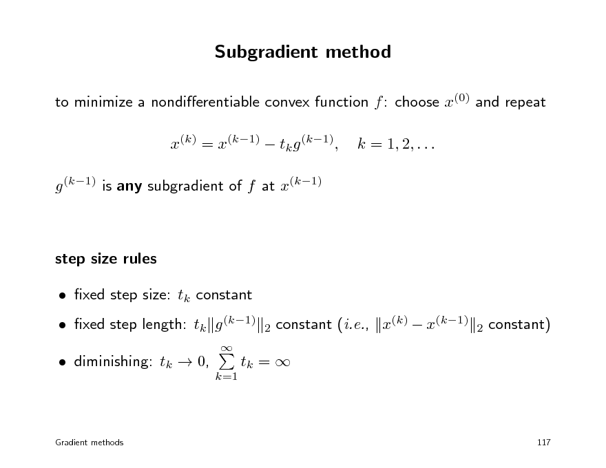 Slide: Subgradient method
to minimize a nondierentiable convex function f : choose x(0) and repeat x(k) = x(k1)  tk g (k1), g (k1) is any subgradient of f at x(k1) k = 1, 2, . . .

step size rules  xed step size: tk constant  xed step length: tk g (k1)
 2

constant (i.e., x(k)  x(k1)

2

constant)

 diminishing: tk  0,

k=1

tk = 

Gradient methods

117

