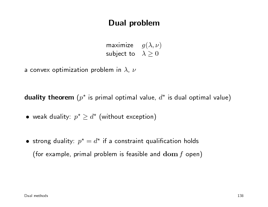 Slide: Dual problem
maximize g(, ) subject to   0 a convex optimization problem in , 

duality theorem (p is primal optimal value, d is dual optimal value)  weak duality: p  d (without exception)  strong duality: p = d if a constraint qualication holds (for example, primal problem is feasible and dom f open)

Dual methods

138

