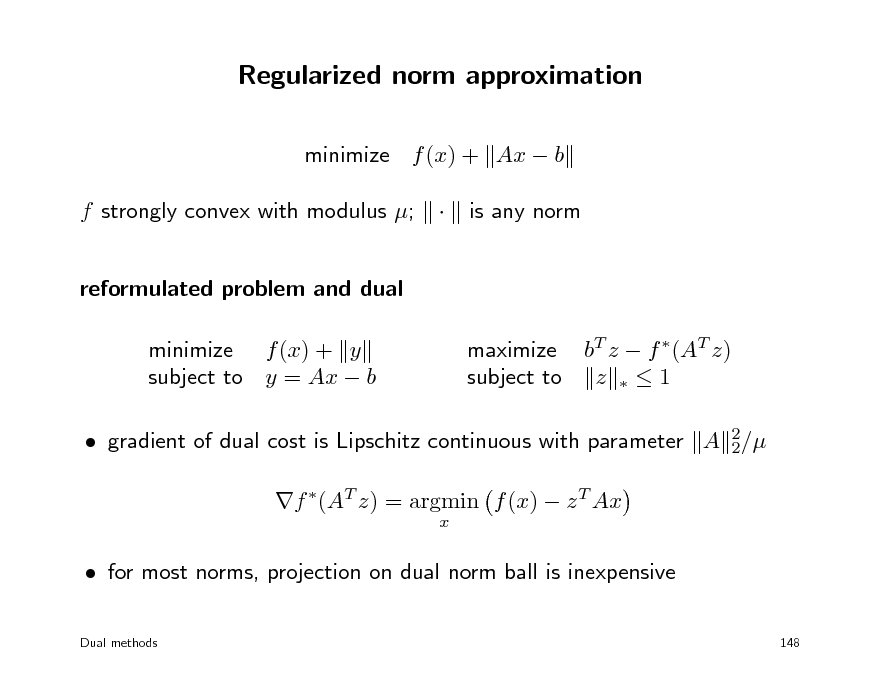 Slide: Regularized norm approximation
minimize f (x) + Ax  b f strongly convex with modulus ; reformulated problem and dual minimize f (x) + y subject to y = Ax  b maximize bT z  f (AT z) subject to z   1  is any norm

 gradient of dual cost is Lipschitz continuous with parameter A 2/ 2 f (AT z) = argmin f (x)  z T Ax
x

 for most norms, projection on dual norm ball is inexpensive
Dual methods 148

