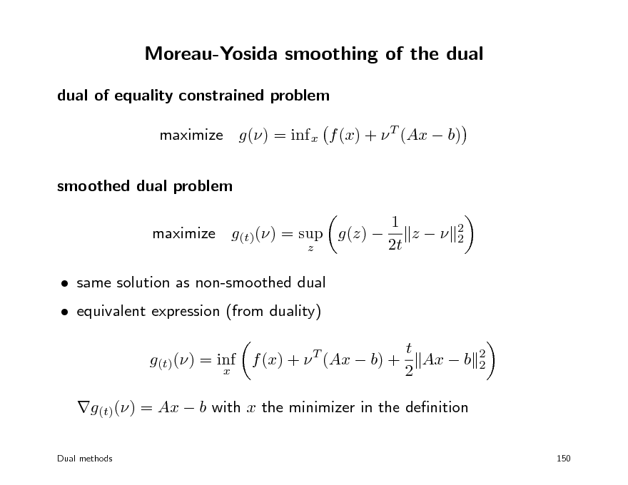 Slide: Moreau-Yosida smoothing of the dual
dual of equality constrained problem maximize g() = inf x f (x) +  T (Ax  b) smoothed dual problem 1 maximize g(t)() = sup g(z)  z 2t z  same solution as non-smoothed dual  equivalent expression (from duality) g(t)() = inf f (x) +  T (Ax  b) +
x 2 2

t Ax  b 2

2 2

g(t)() = Ax  b with x the minimizer in the denition
Dual methods 150

