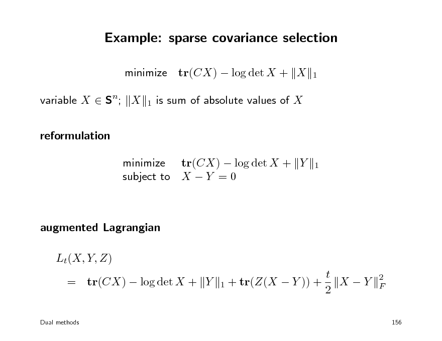 Slide: Example: sparse covariance selection
minimize tr(CX)  log det X + X variable X  Sn; X reformulation minimize tr(CX)  log det X + Y subject to X  Y = 0
1 1 1

is sum of absolute values of X

augmented Lagrangian Lt(X, Y, Z) t X Y = tr(CX)  log det X + Y 1 + tr(Z(X  Y )) + 2
Dual methods

2 F

156

