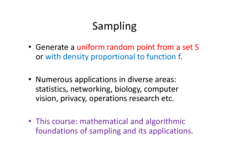 Slide: Sampling
 Generate a uniform random point from a set S or with density proportional to function f.  Numerous applications in diverse areas: statistics, networking, biology, computer vision, privacy, operations research etc.  This course: mathematical and algorithmic foundations of sampling and its applications.

