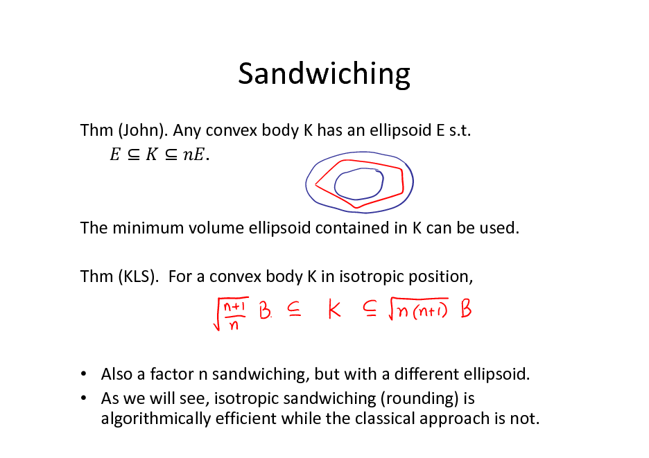 Slide: Sandwiching
Thm (John). Any convex body K has an ellipsoid E s.t.   .

The minimum volume ellipsoid contained in K can be used. Thm (KLS). For a convex body K in isotropic position,

 Also a factor n sandwiching, but with a different ellipsoid.  As we will see, isotropic sandwiching (rounding) is algorithmically efficient while the classical approach is not.

