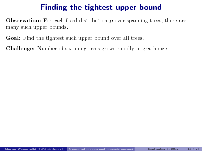 Slide: Finding the tightest upper bound
Observation: For each xed distribution  over spanning trees, there are many such upper bounds. Goal: Find the tightest such upper bound over all trees. Challenge: Number of spanning trees grows rapidly in graph size.

Martin Wainwright (UC Berkeley)

Graphical models and message-passing

September 3, 2012

15 / 23

