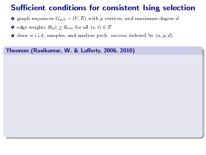 Slide: Sucient conditions for consistent Ising selection
graph sequences Gp,d = (V, E) with p vertices, and maximum degree d. edge weights |st |  min for all (s, t)  E draw n i.i.d, samples, and analyze prob. success indexed by (n, p, d)

Theorem (Ravikumar, W. & Laerty, 2006, 2010)

