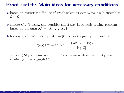 Slide: Proof sketch: Main ideas for necessary conditions
based on assessing diculty of graph selection over various sub-ensembles G  Gp,d choose G  G u.a.r., and consider multi-way hypothesis testing problem based on the data Xn = {X1 , . . . , Xn } 1 for any graph estimator  : X n  G, Fanos inequality implies that Q[(Xn ) = G]  1  1 I(Xn ; G) + log 2 1 log |G|

where I(Xn ; G) is mutual information between observations Xn and 1 1 randomly chosen graph G

Martin Wainwright (UC Berkeley)

Graphical models and message-passing

21 / 24

